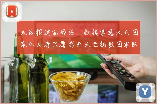 米体报道孔蒂或囧叔接掌意大利国家队后者只愿离开米兰执教国家队或皇马
