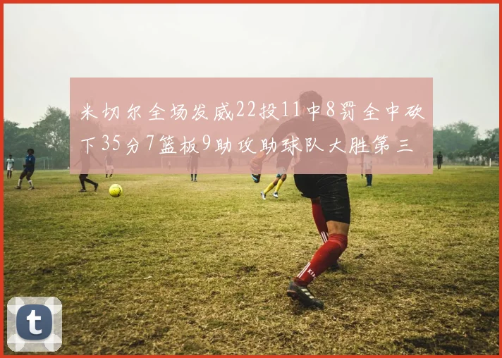 米切尔全场发威22投11中8罚全中砍下35分7篮板9助攻助球队大胜第三节独得20分