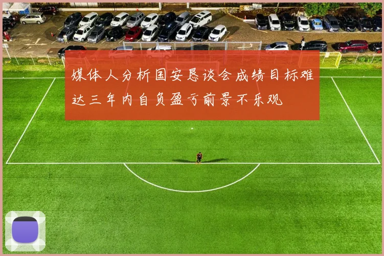 媒体人分析国安恳谈会成绩目标难达三年内自负盈亏前景不乐观