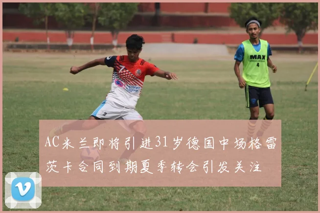 AC米兰即将引进31岁德国中场格雷茨卡合同到期夏季转会引发关注
