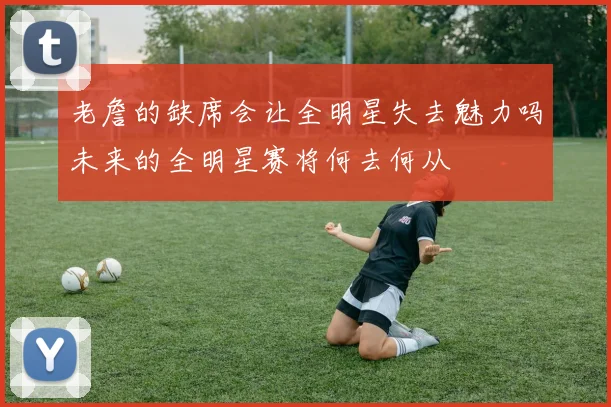 老詹的缺席会让全明星失去魅力吗未来的全明星赛将何去何从