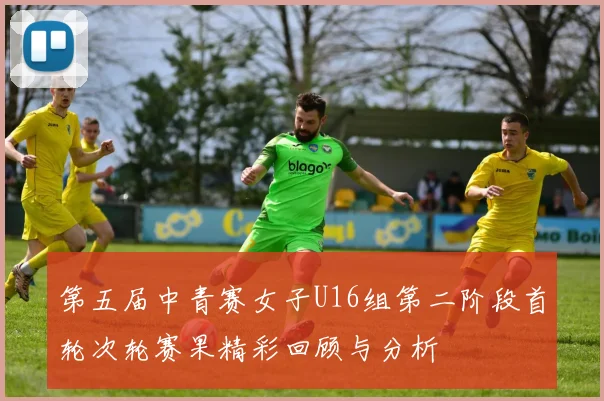 第五届中青赛女子U16组第二阶段首轮次轮赛果精彩回顾与分析