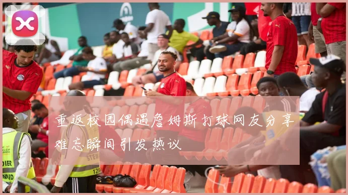 重返校园偶遇詹姆斯打球网友分享难忘瞬间引发热议