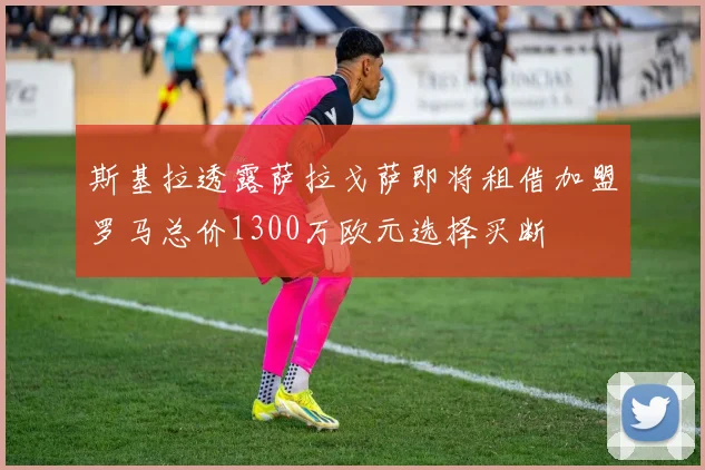 斯基拉透露萨拉戈萨即将租借加盟罗马总价1300万欧元选择买断