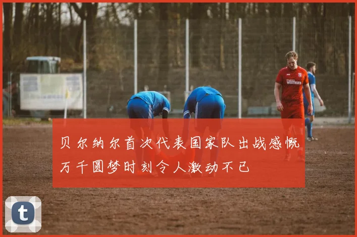 贝尔纳尔首次代表国家队出战感慨万千圆梦时刻令人激动不已