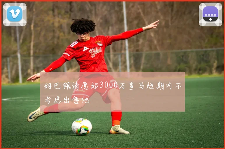 姆巴佩请愿超3000万皇马短期内不考虑出售他