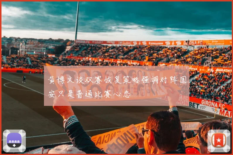 黄博文谈双赛恢复策略强调对阵国安只是普通比赛心态