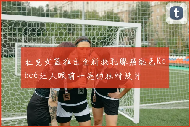 杜克女篮推出全新抗乳腺癌配色Kobe6让人眼前一亮的独特设计
