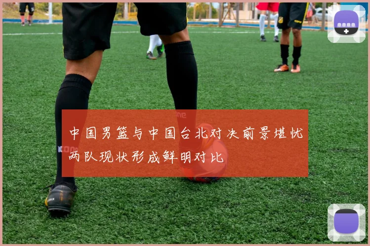 中国男篮与中国台北对决前景堪忧两队现状形成鲜明对比