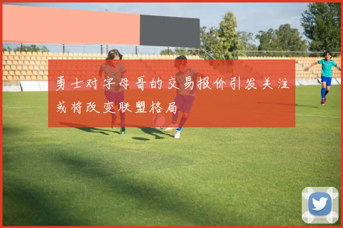 勇士对字母哥的交易报价引发关注或将改变联盟格局