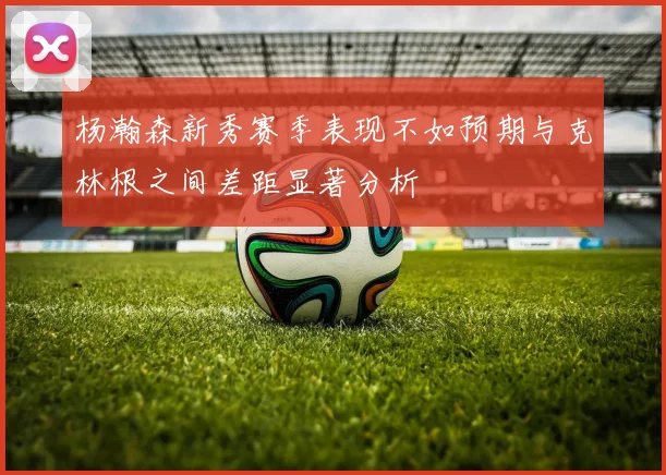 杨瀚森新秀赛季表现不如预期与克林根之间差距显著分析