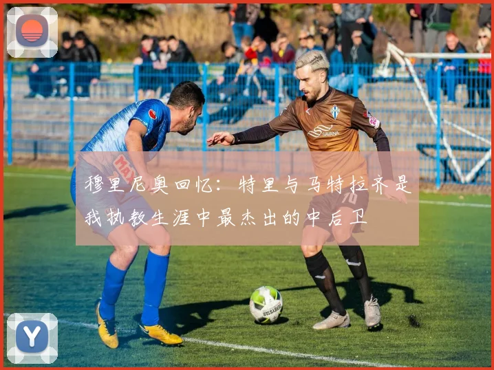 穆里尼奥回忆：特里与马特拉齐是我执教生涯中最杰出的中后卫