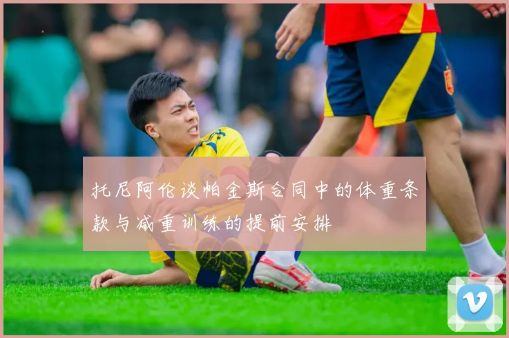 托尼阿伦谈帕金斯合同中的体重条款与减重训练的提前安排