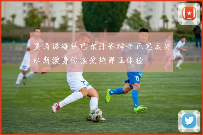 罗马诺确认巴尔丹齐转会已完成将以新援身份接受热那亚体检