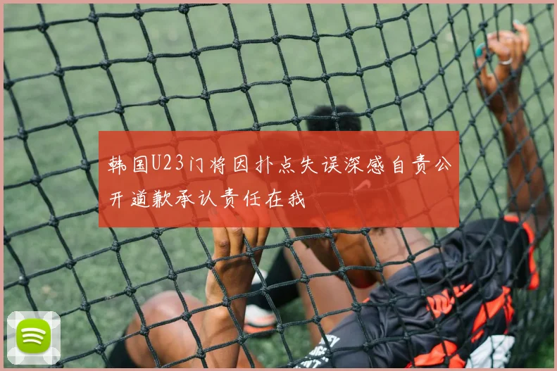 韩国U23门将因扑点失误深感自责公开道歉承认责任在我