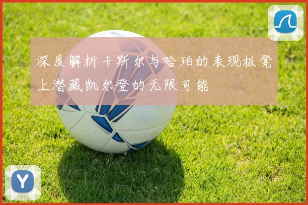 深度解析卡斯尔与哈珀的表现板凳上潜藏凯尔登的无限可能