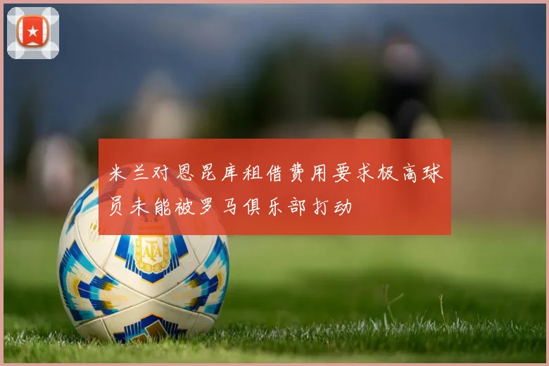 米兰对恩昆库租借费用要求极高球员未能被罗马俱乐部打动