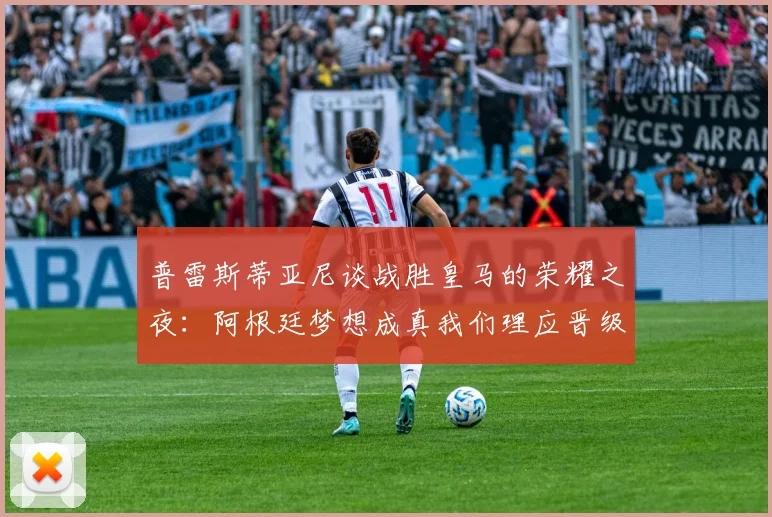 普雷斯蒂亚尼谈战胜皇马的荣耀之夜：阿根廷梦想成真我们理应晋级