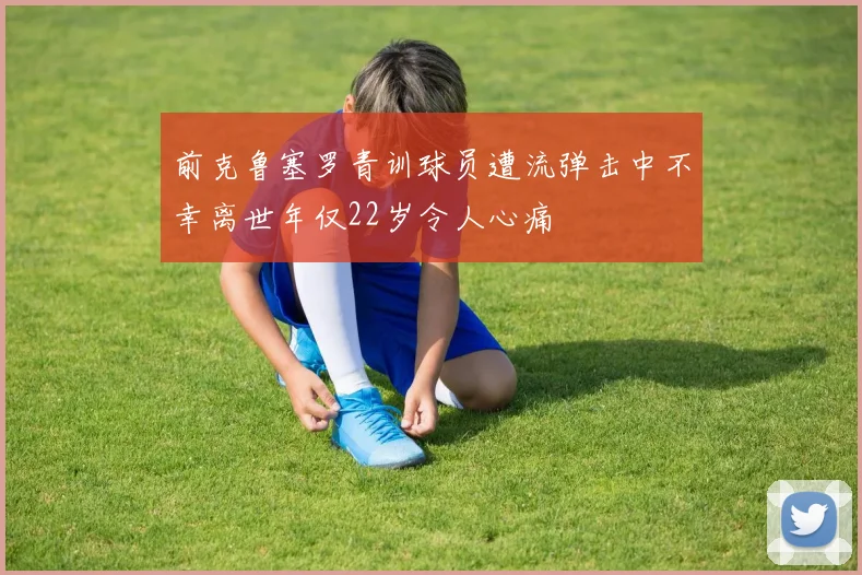 前克鲁塞罗青训球员遭流弹击中不幸离世年仅22岁令人心痛