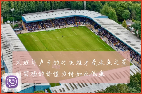 文班与卢卡的对决谁才是未来之星特雷杨的价值为何如此低廉